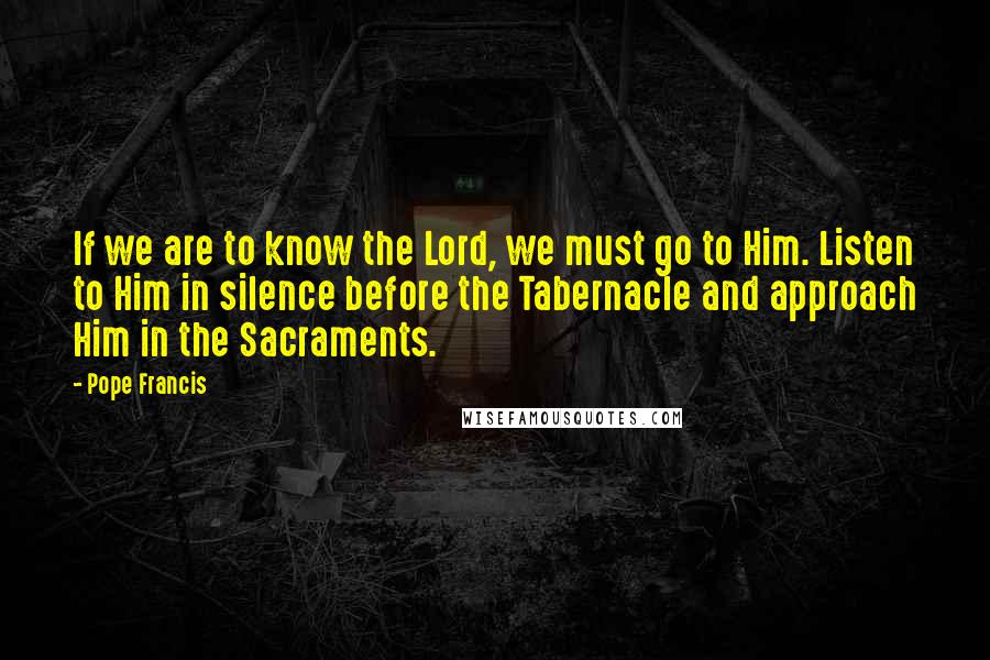 Pope Francis Quotes: If we are to know the Lord, we must go to Him. Listen to Him in silence before the Tabernacle and approach Him in the Sacraments.