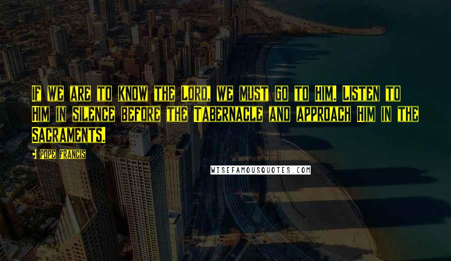 Pope Francis Quotes: If we are to know the Lord, we must go to Him. Listen to Him in silence before the Tabernacle and approach Him in the Sacraments.