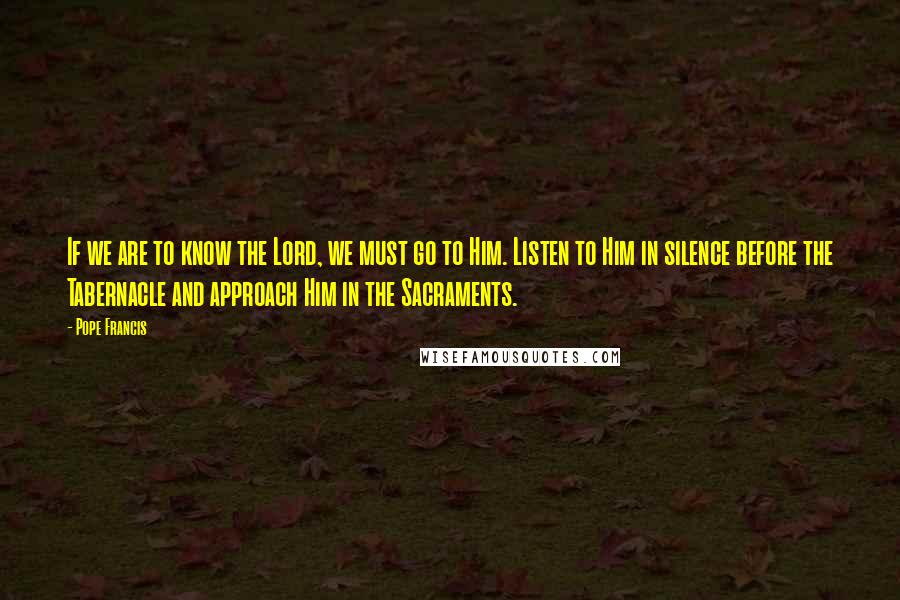 Pope Francis Quotes: If we are to know the Lord, we must go to Him. Listen to Him in silence before the Tabernacle and approach Him in the Sacraments.