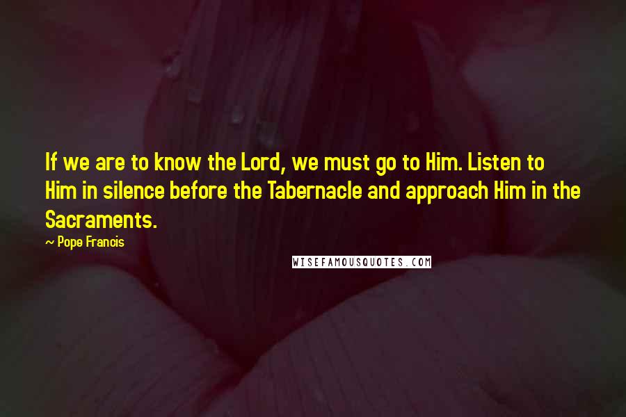 Pope Francis Quotes: If we are to know the Lord, we must go to Him. Listen to Him in silence before the Tabernacle and approach Him in the Sacraments.