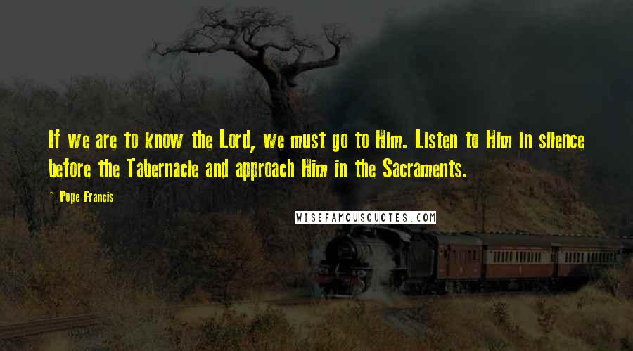 Pope Francis Quotes: If we are to know the Lord, we must go to Him. Listen to Him in silence before the Tabernacle and approach Him in the Sacraments.