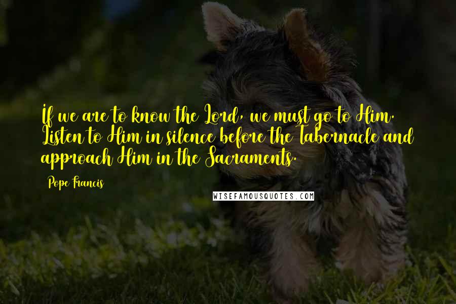 Pope Francis Quotes: If we are to know the Lord, we must go to Him. Listen to Him in silence before the Tabernacle and approach Him in the Sacraments.