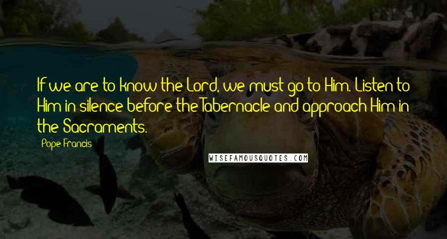 Pope Francis Quotes: If we are to know the Lord, we must go to Him. Listen to Him in silence before the Tabernacle and approach Him in the Sacraments.