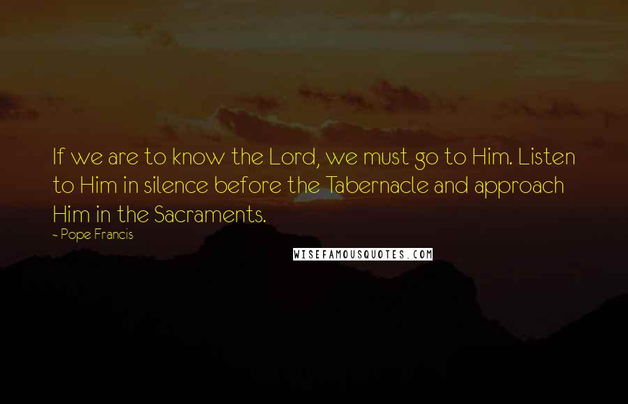 Pope Francis Quotes: If we are to know the Lord, we must go to Him. Listen to Him in silence before the Tabernacle and approach Him in the Sacraments.