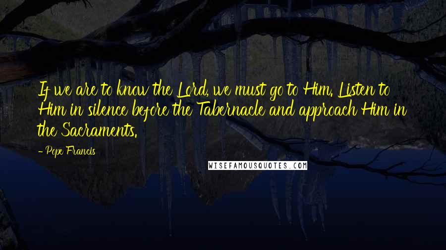 Pope Francis Quotes: If we are to know the Lord, we must go to Him. Listen to Him in silence before the Tabernacle and approach Him in the Sacraments.