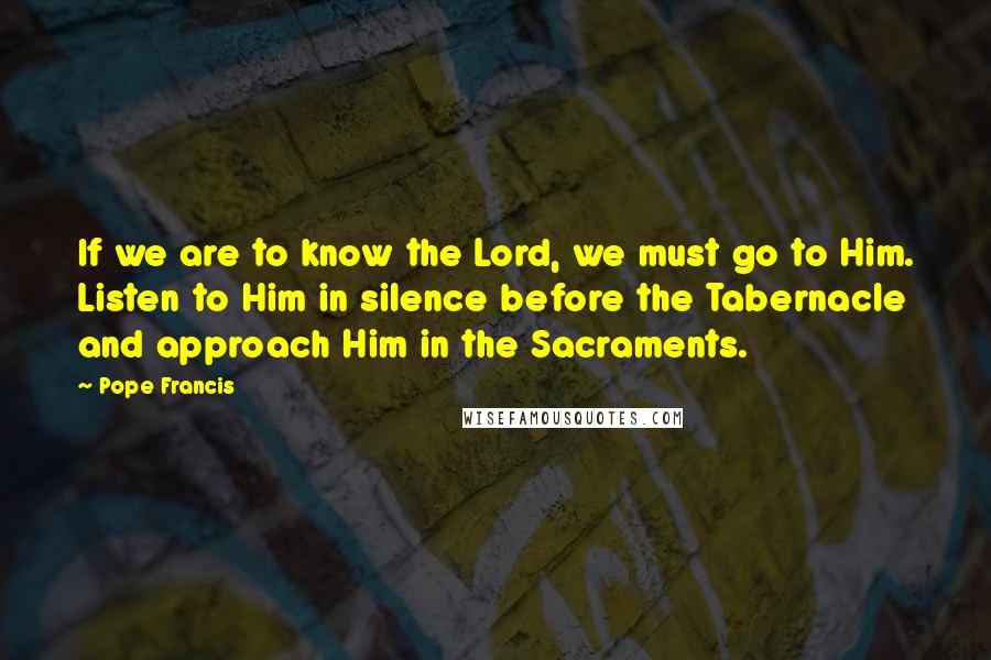 Pope Francis Quotes: If we are to know the Lord, we must go to Him. Listen to Him in silence before the Tabernacle and approach Him in the Sacraments.