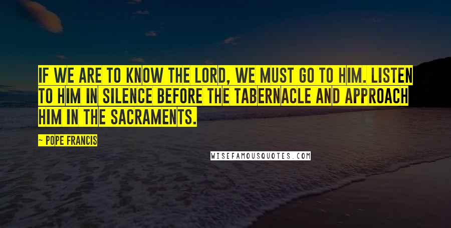 Pope Francis Quotes: If we are to know the Lord, we must go to Him. Listen to Him in silence before the Tabernacle and approach Him in the Sacraments.