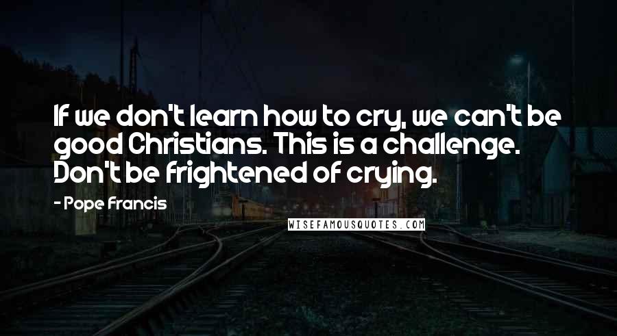 Pope Francis Quotes: If we don't learn how to cry, we can't be good Christians. This is a challenge. Don't be frightened of crying.