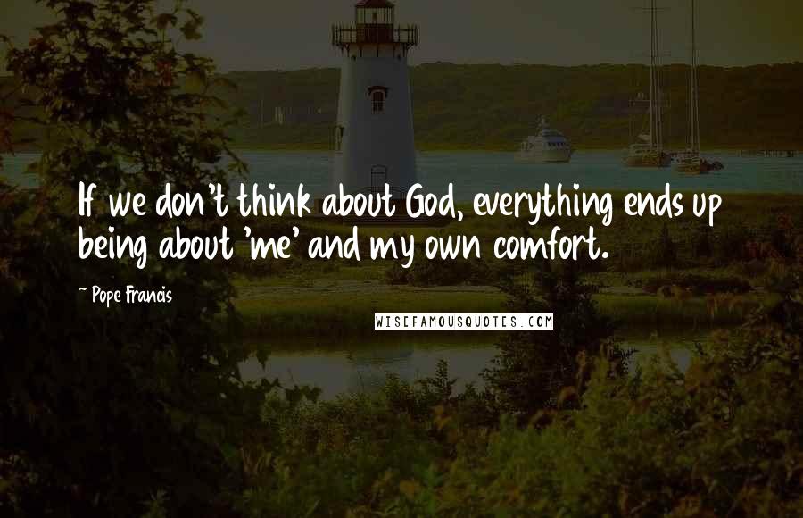 Pope Francis Quotes: If we don't think about God, everything ends up being about 'me' and my own comfort.