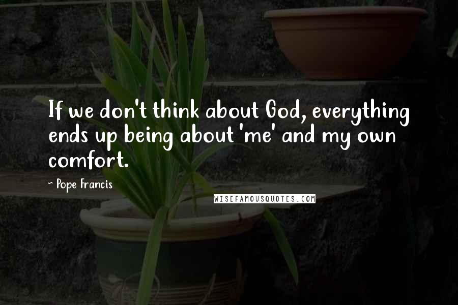 Pope Francis Quotes: If we don't think about God, everything ends up being about 'me' and my own comfort.