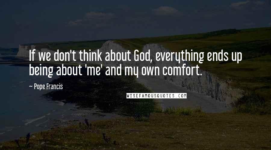 Pope Francis Quotes: If we don't think about God, everything ends up being about 'me' and my own comfort.