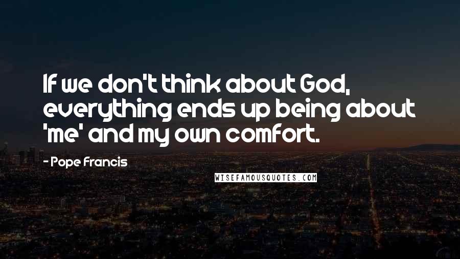 Pope Francis Quotes: If we don't think about God, everything ends up being about 'me' and my own comfort.