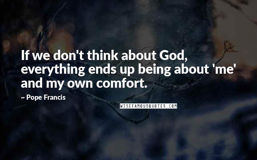 Pope Francis Quotes: If we don't think about God, everything ends up being about 'me' and my own comfort.