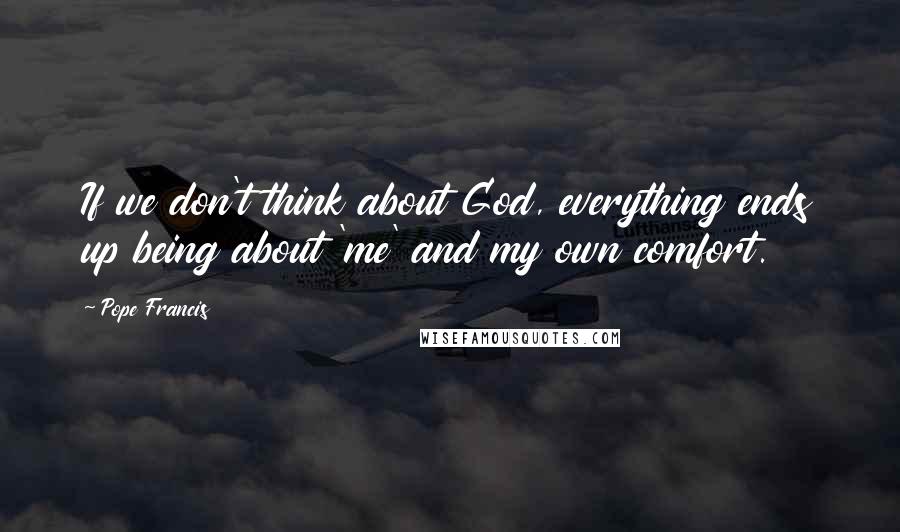 Pope Francis Quotes: If we don't think about God, everything ends up being about 'me' and my own comfort.