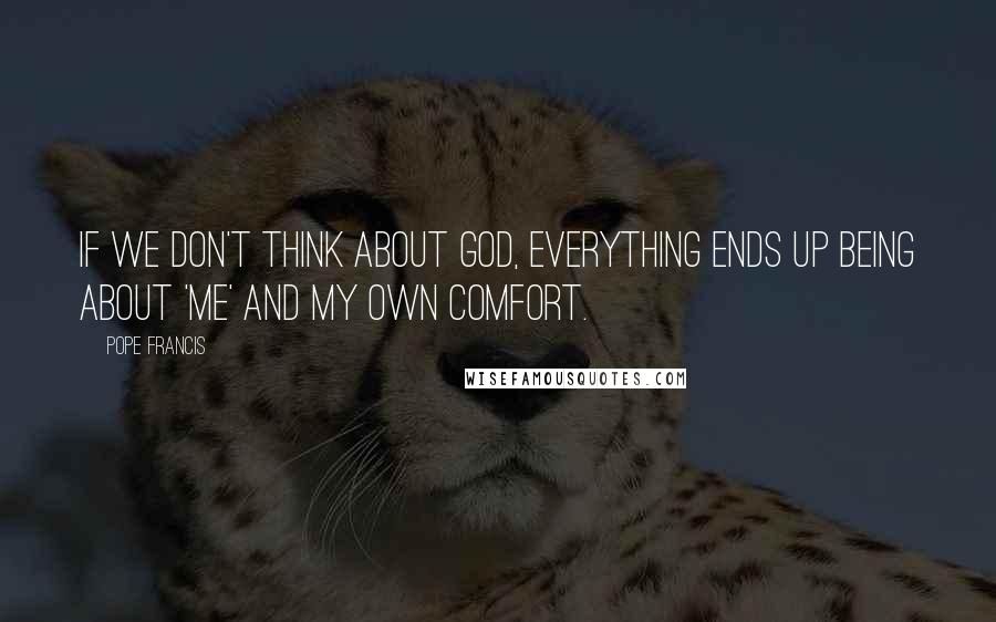 Pope Francis Quotes: If we don't think about God, everything ends up being about 'me' and my own comfort.