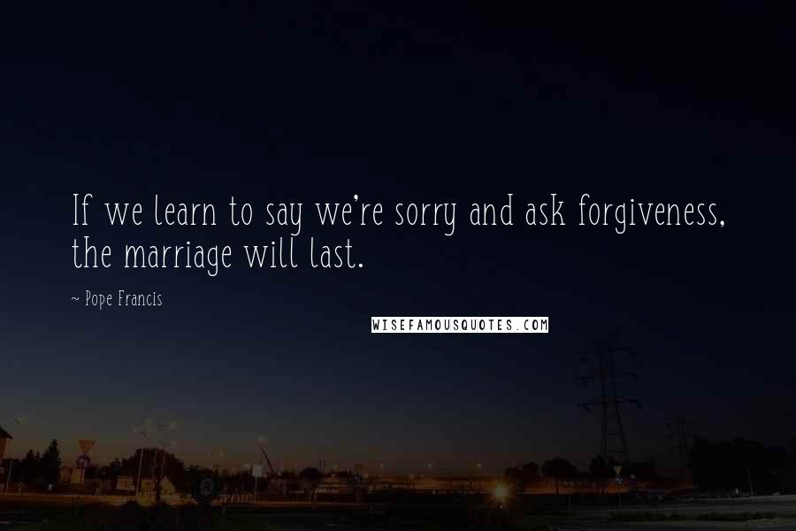 Pope Francis Quotes: If we learn to say we're sorry and ask forgiveness, the marriage will last.
