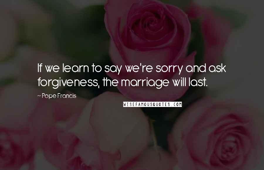 Pope Francis Quotes: If we learn to say we're sorry and ask forgiveness, the marriage will last.