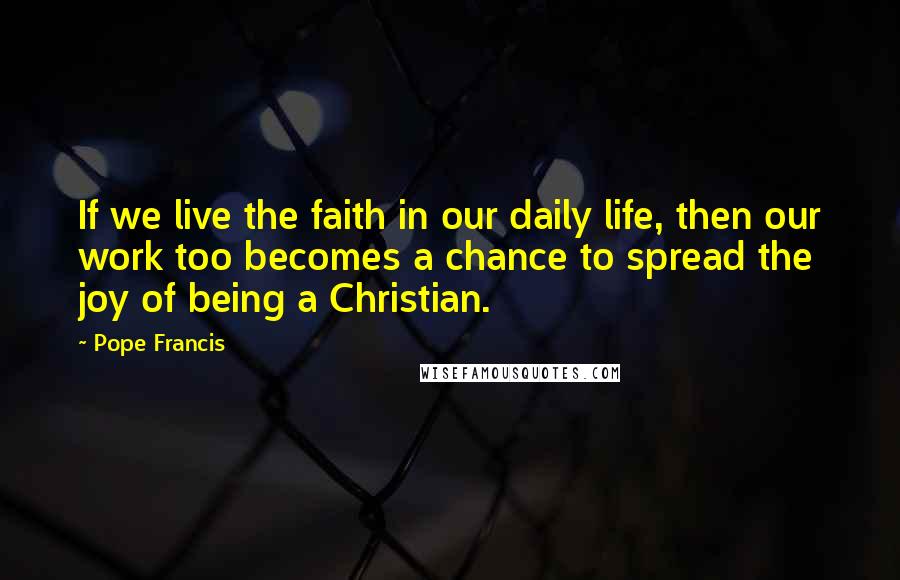 Pope Francis Quotes: If we live the faith in our daily life, then our work too becomes a chance to spread the joy of being a Christian.
