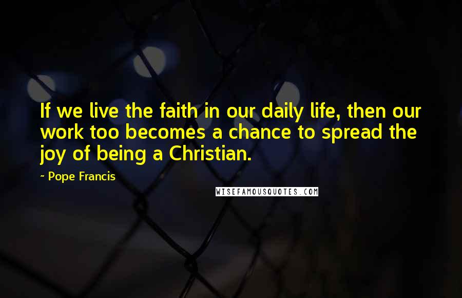 Pope Francis Quotes: If we live the faith in our daily life, then our work too becomes a chance to spread the joy of being a Christian.