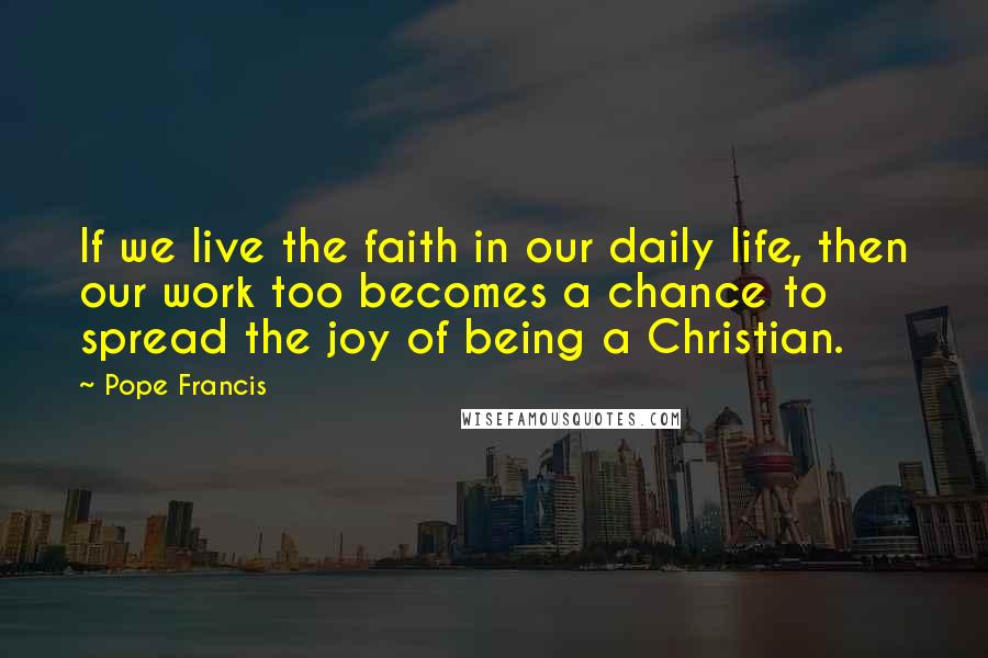 Pope Francis Quotes: If we live the faith in our daily life, then our work too becomes a chance to spread the joy of being a Christian.