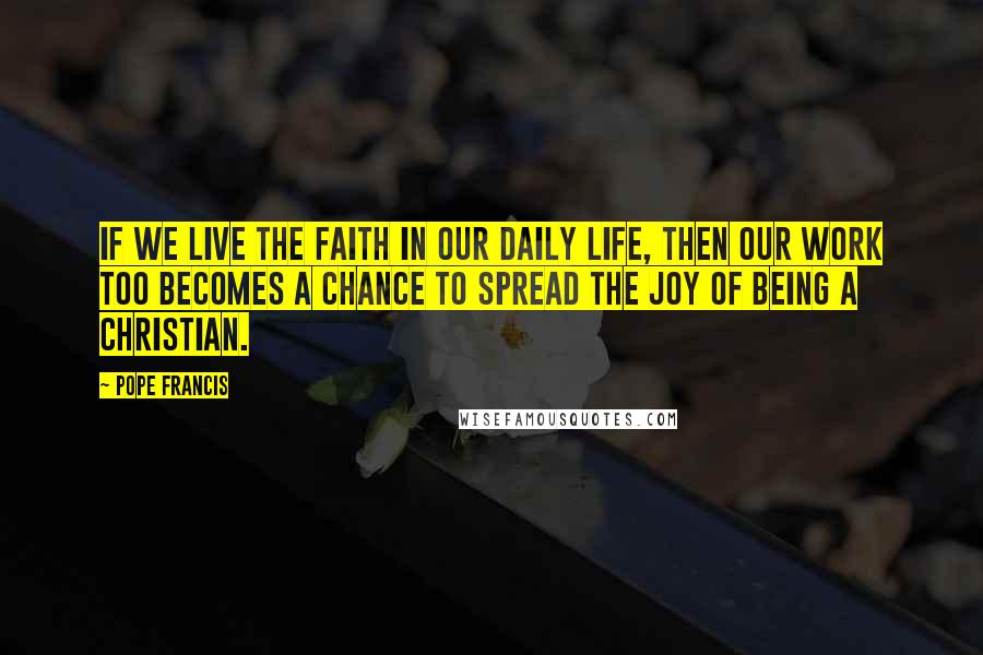 Pope Francis Quotes: If we live the faith in our daily life, then our work too becomes a chance to spread the joy of being a Christian.