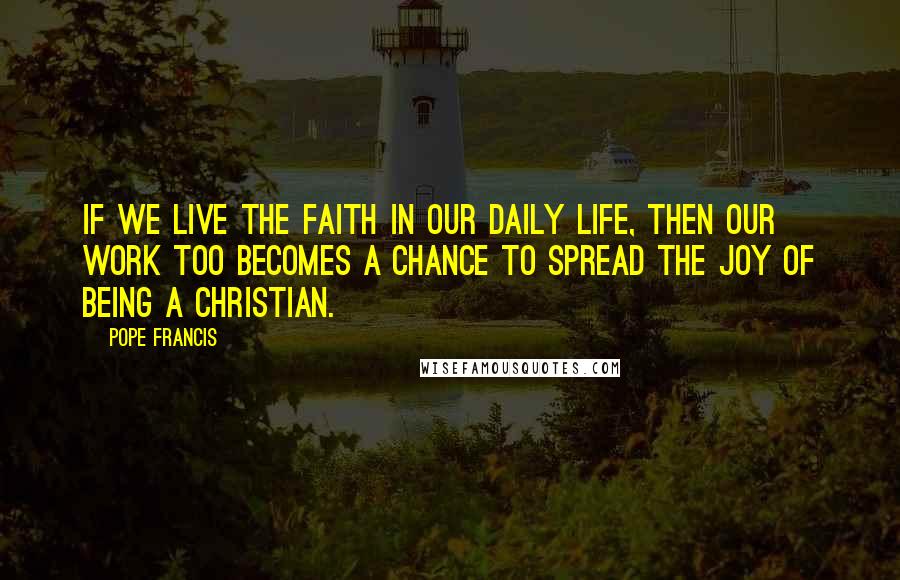 Pope Francis Quotes: If we live the faith in our daily life, then our work too becomes a chance to spread the joy of being a Christian.