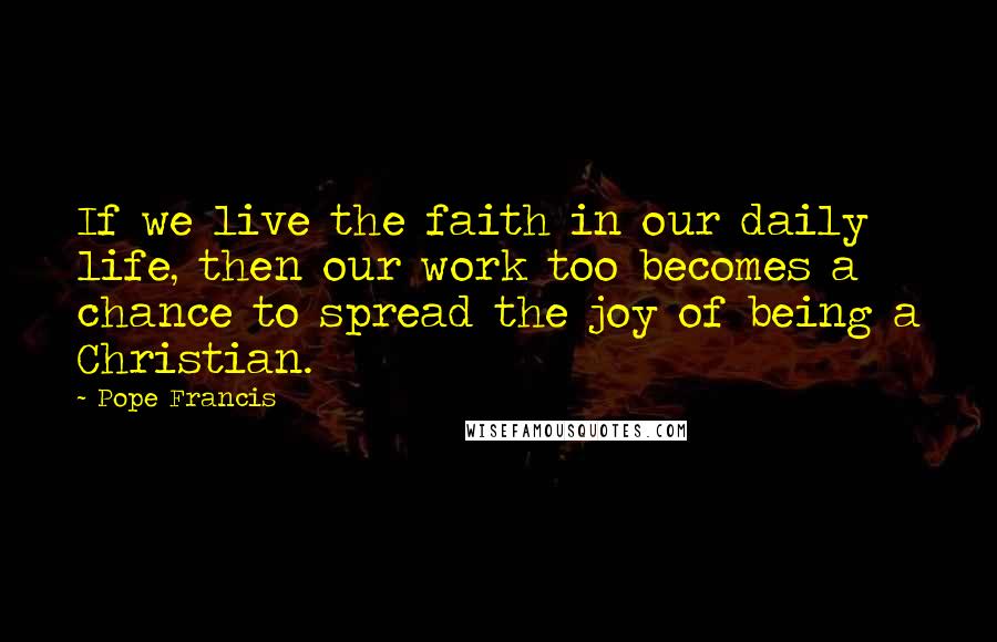 Pope Francis Quotes: If we live the faith in our daily life, then our work too becomes a chance to spread the joy of being a Christian.