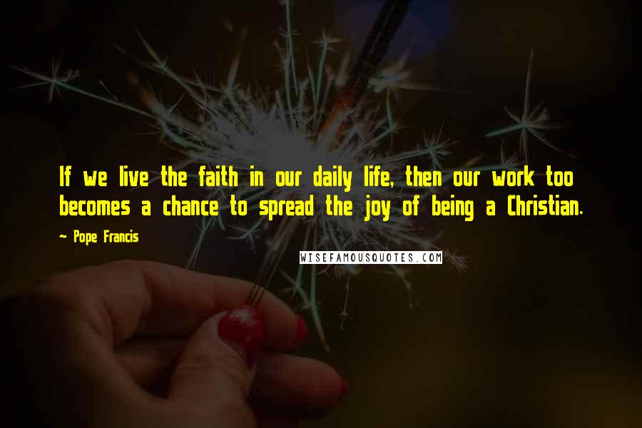 Pope Francis Quotes: If we live the faith in our daily life, then our work too becomes a chance to spread the joy of being a Christian.