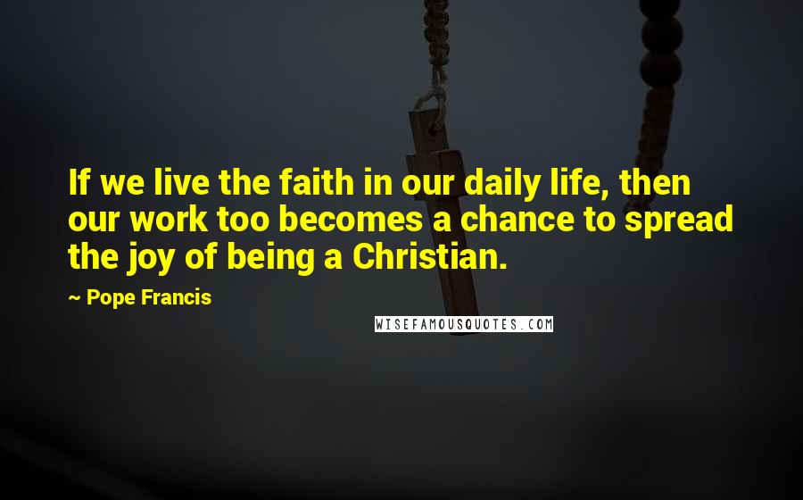 Pope Francis Quotes: If we live the faith in our daily life, then our work too becomes a chance to spread the joy of being a Christian.