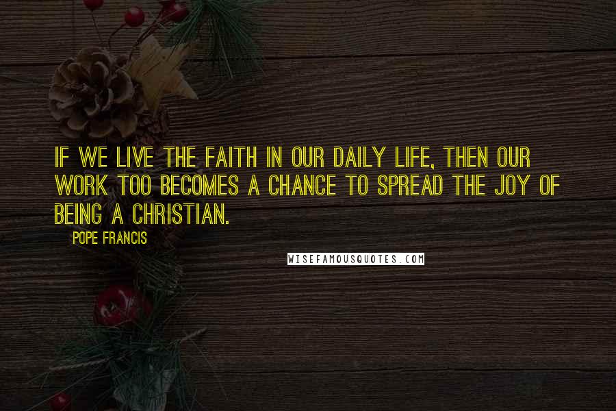 Pope Francis Quotes: If we live the faith in our daily life, then our work too becomes a chance to spread the joy of being a Christian.