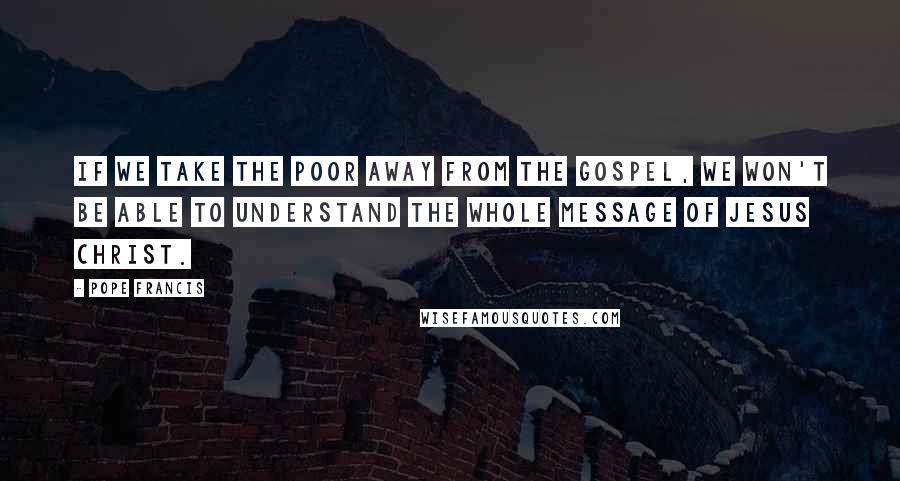 Pope Francis Quotes: If we take the poor away from the Gospel, we won't be able to understand the whole message of Jesus Christ.