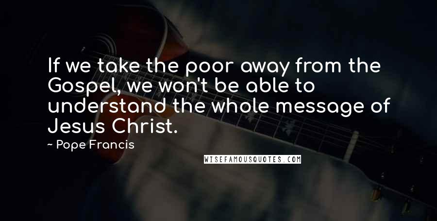 Pope Francis Quotes: If we take the poor away from the Gospel, we won't be able to understand the whole message of Jesus Christ.