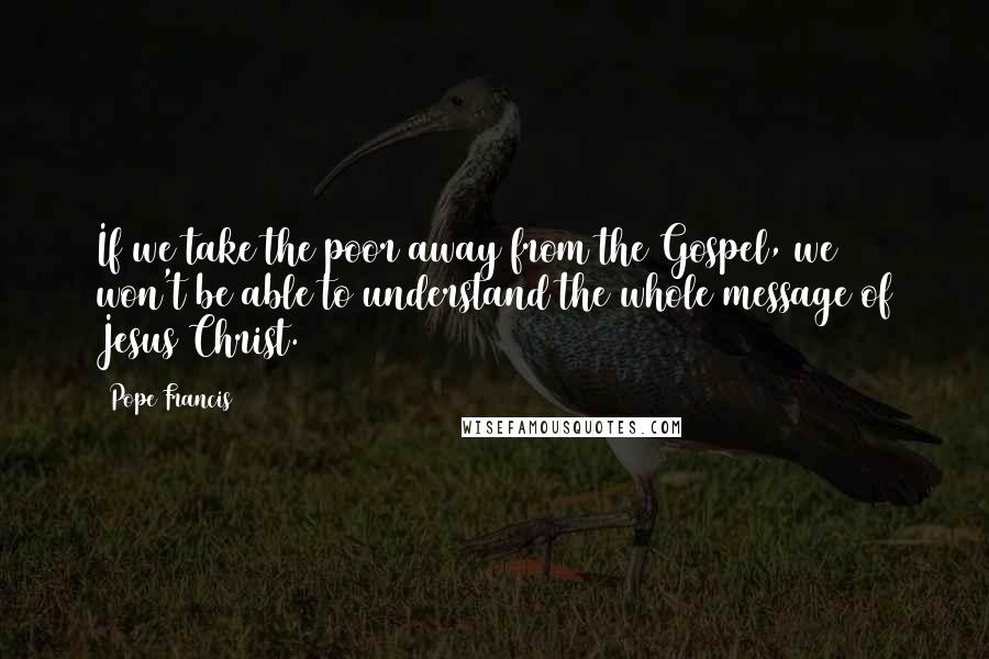 Pope Francis Quotes: If we take the poor away from the Gospel, we won't be able to understand the whole message of Jesus Christ.