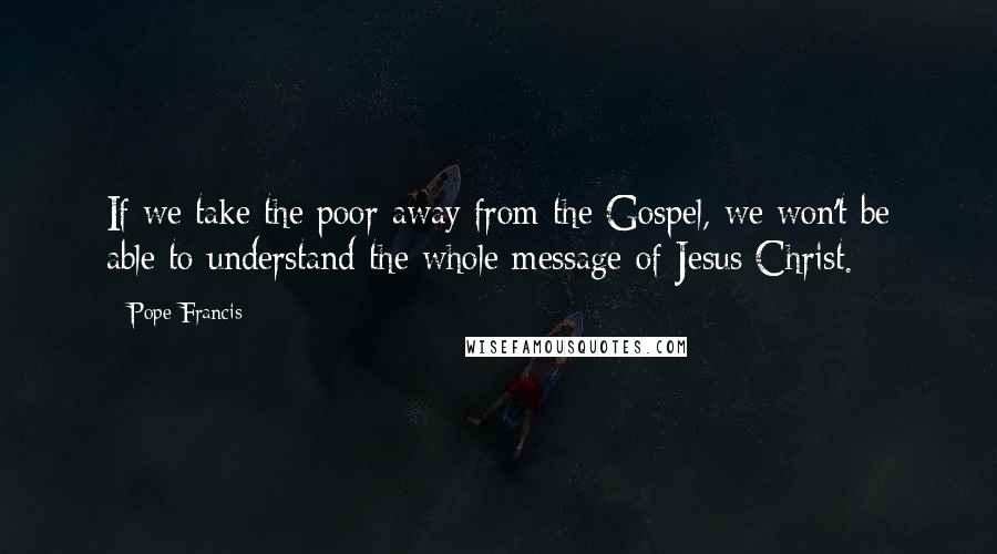 Pope Francis Quotes: If we take the poor away from the Gospel, we won't be able to understand the whole message of Jesus Christ.