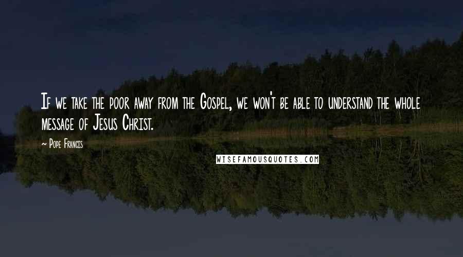 Pope Francis Quotes: If we take the poor away from the Gospel, we won't be able to understand the whole message of Jesus Christ.