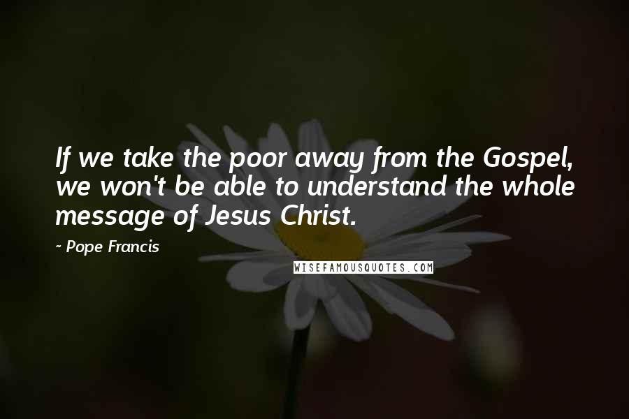 Pope Francis Quotes: If we take the poor away from the Gospel, we won't be able to understand the whole message of Jesus Christ.