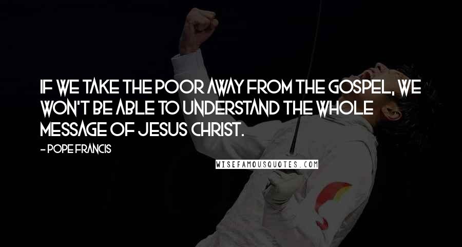 Pope Francis Quotes: If we take the poor away from the Gospel, we won't be able to understand the whole message of Jesus Christ.