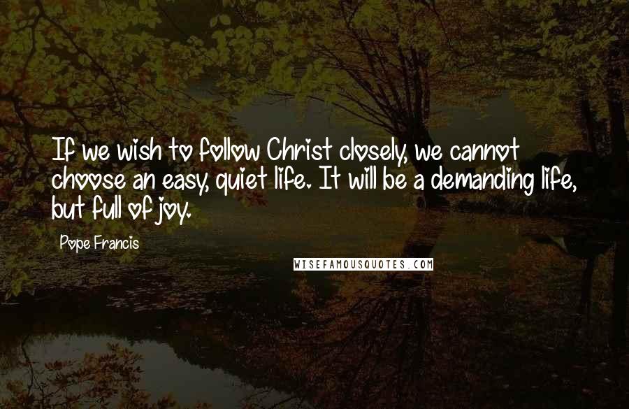 Pope Francis Quotes: If we wish to follow Christ closely, we cannot choose an easy, quiet life. It will be a demanding life, but full of joy.