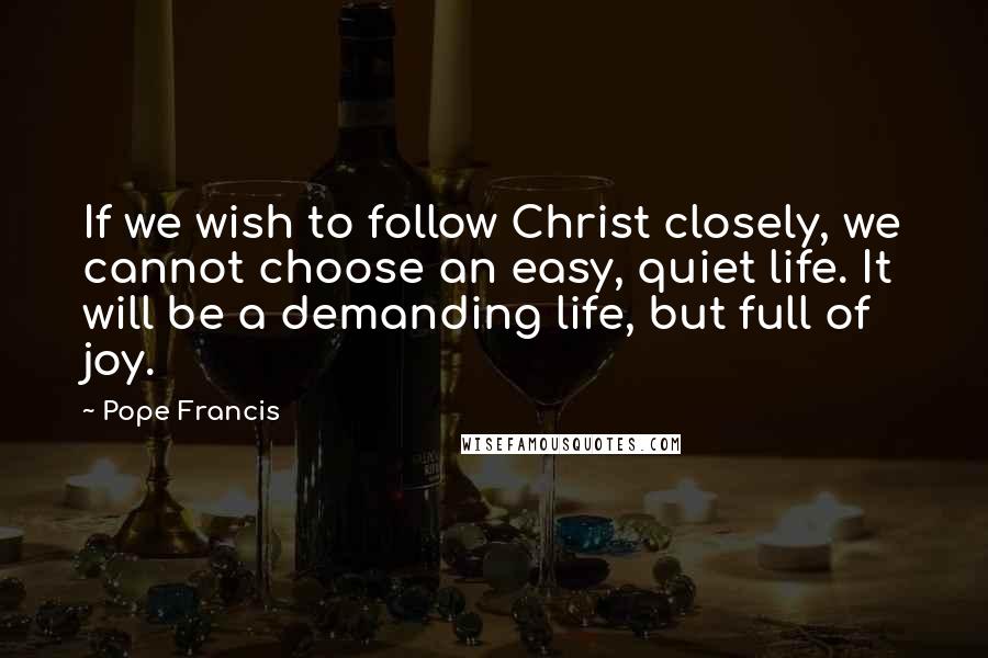 Pope Francis Quotes: If we wish to follow Christ closely, we cannot choose an easy, quiet life. It will be a demanding life, but full of joy.