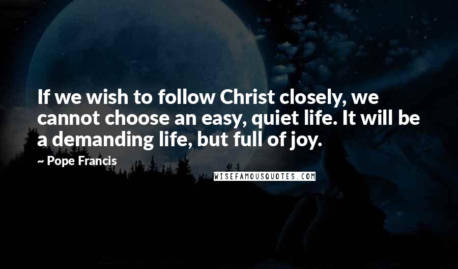 Pope Francis Quotes: If we wish to follow Christ closely, we cannot choose an easy, quiet life. It will be a demanding life, but full of joy.