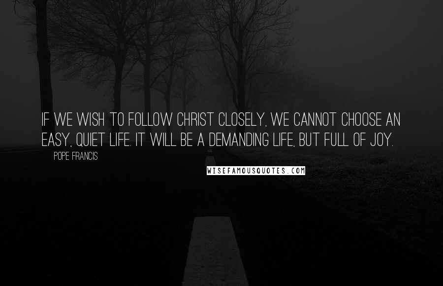 Pope Francis Quotes: If we wish to follow Christ closely, we cannot choose an easy, quiet life. It will be a demanding life, but full of joy.