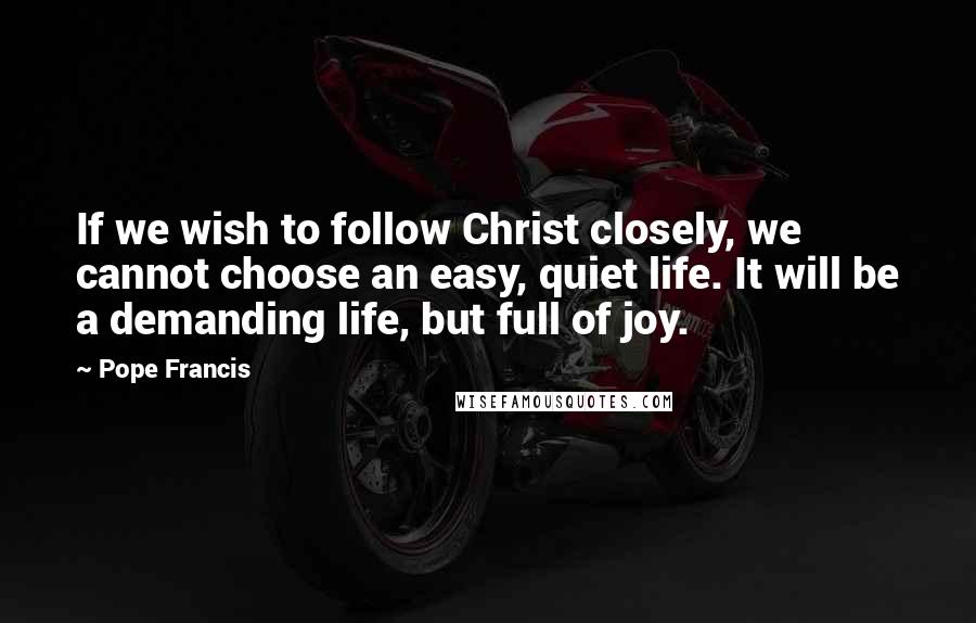 Pope Francis Quotes: If we wish to follow Christ closely, we cannot choose an easy, quiet life. It will be a demanding life, but full of joy.