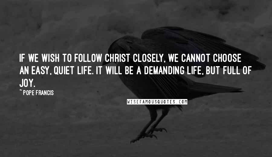 Pope Francis Quotes: If we wish to follow Christ closely, we cannot choose an easy, quiet life. It will be a demanding life, but full of joy.