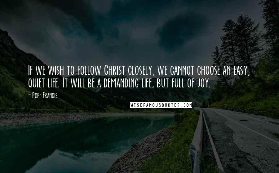 Pope Francis Quotes: If we wish to follow Christ closely, we cannot choose an easy, quiet life. It will be a demanding life, but full of joy.