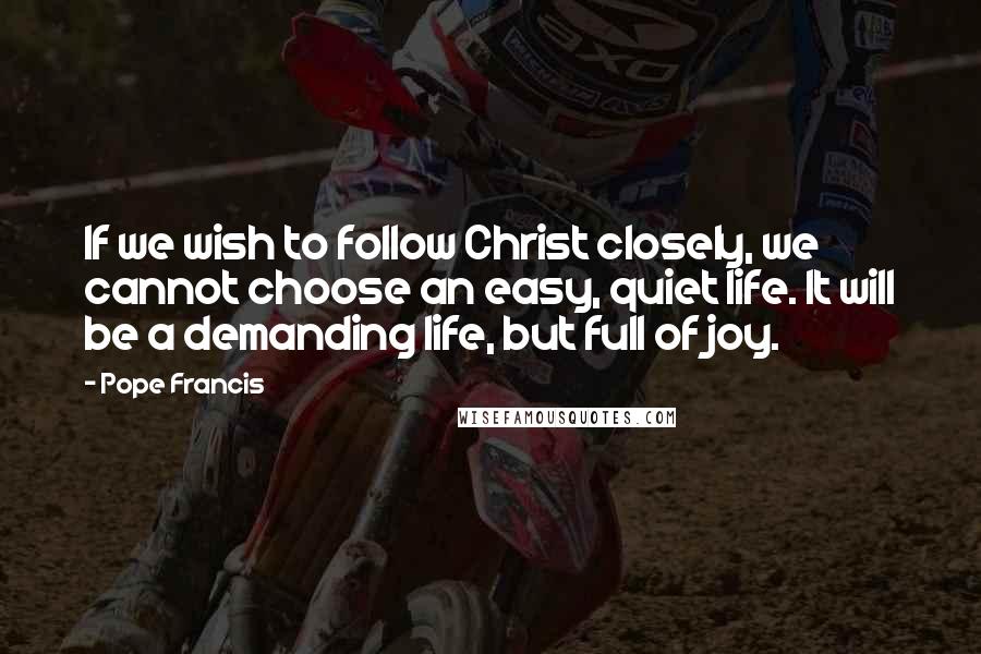 Pope Francis Quotes: If we wish to follow Christ closely, we cannot choose an easy, quiet life. It will be a demanding life, but full of joy.