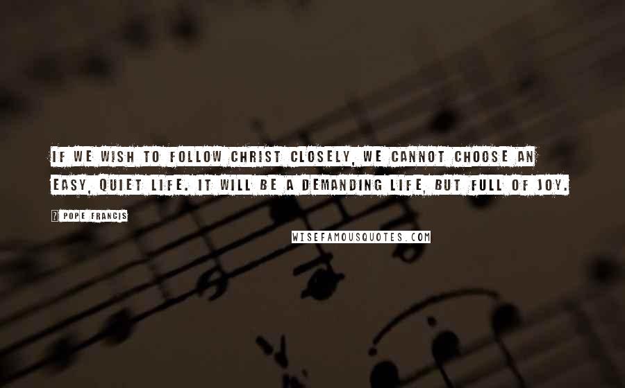 Pope Francis Quotes: If we wish to follow Christ closely, we cannot choose an easy, quiet life. It will be a demanding life, but full of joy.