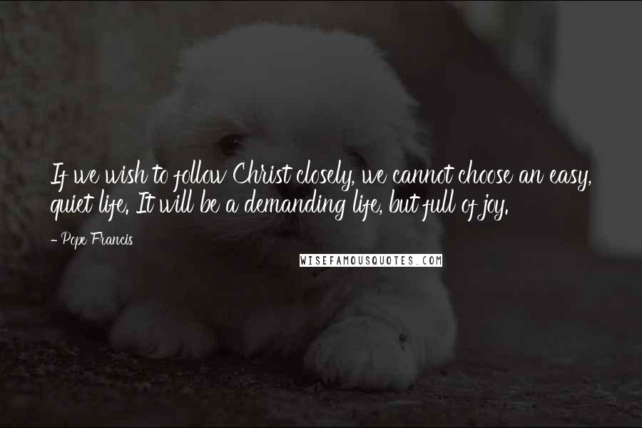 Pope Francis Quotes: If we wish to follow Christ closely, we cannot choose an easy, quiet life. It will be a demanding life, but full of joy.