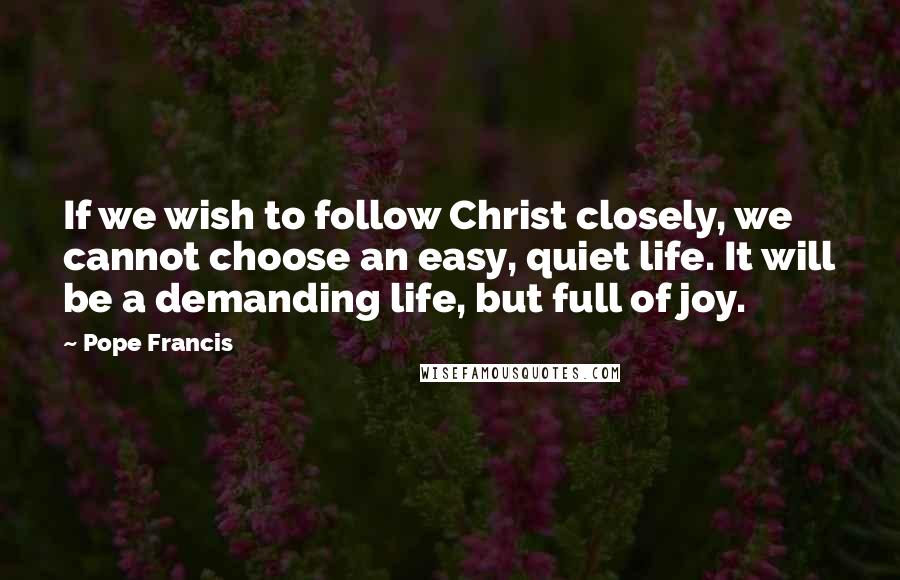 Pope Francis Quotes: If we wish to follow Christ closely, we cannot choose an easy, quiet life. It will be a demanding life, but full of joy.