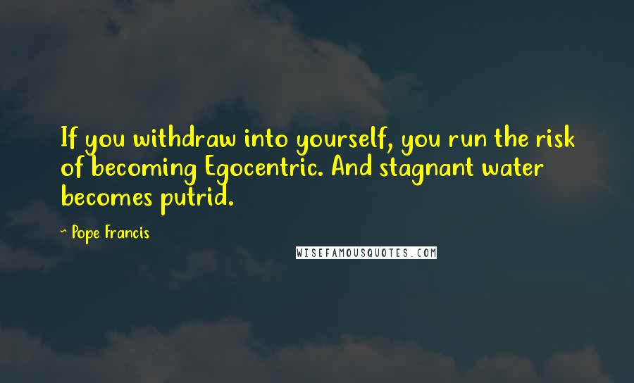 Pope Francis Quotes: If you withdraw into yourself, you run the risk of becoming Egocentric. And stagnant water becomes putrid.