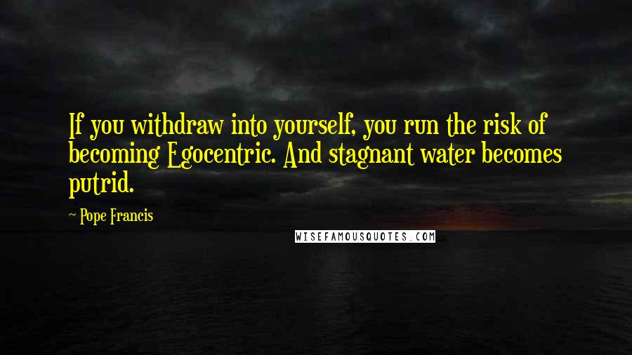 Pope Francis Quotes: If you withdraw into yourself, you run the risk of becoming Egocentric. And stagnant water becomes putrid.